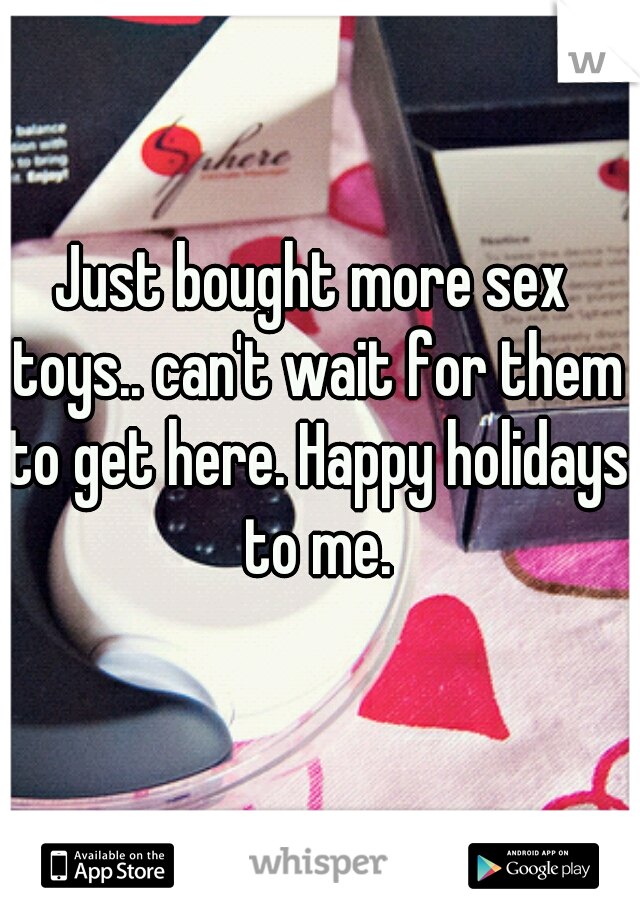 Just bought more sex toys.. can't wait for them to get here. Happy holidays to me.