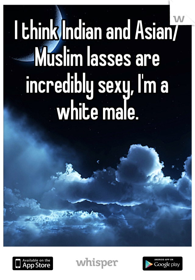 I think Indian and Asian/Muslim lasses are incredibly sexy, I'm a white male.