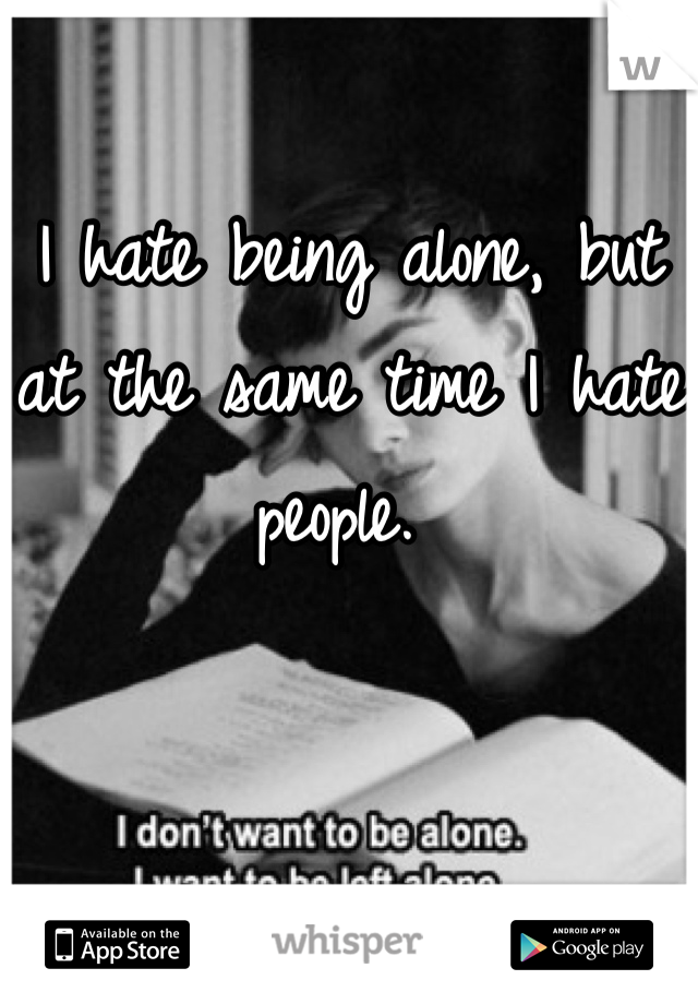 I hate being alone, but at the same time I hate people. 
