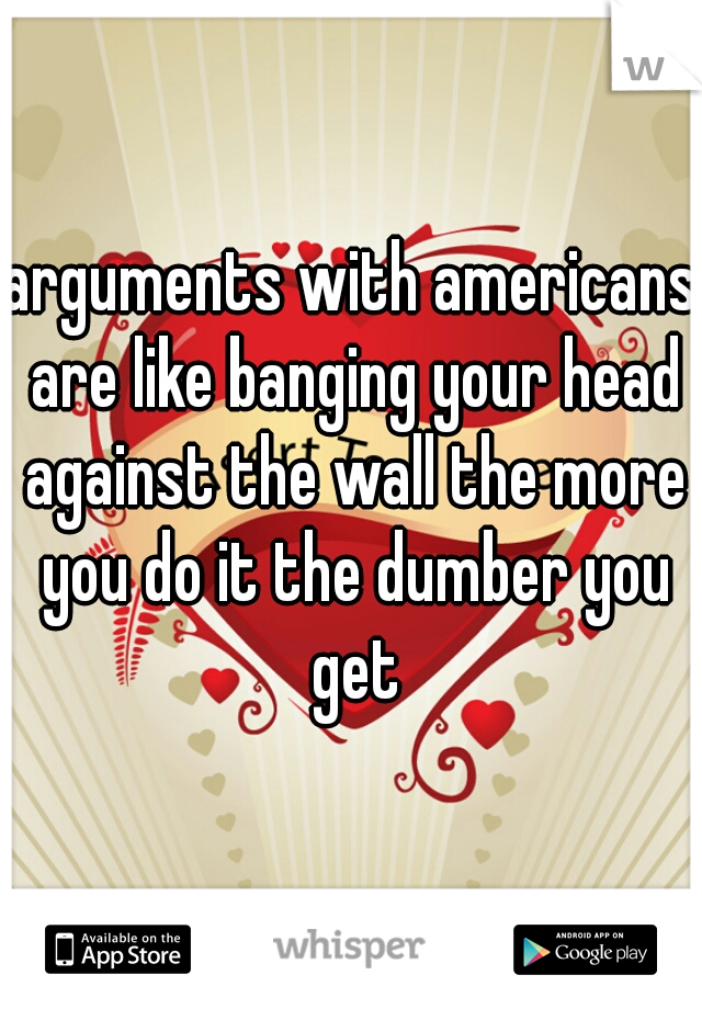 arguments with americans are like banging your head against the wall the more you do it the dumber you get