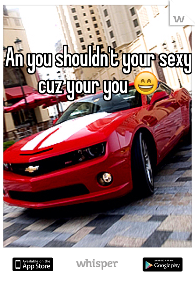 An you shouldn't your sexy cuz your you 😄