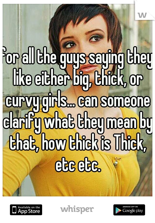 for all the guys saying they like either big, thick, or curvy girls... can someone clarify what they mean by that, how thick is Thick, etc etc.