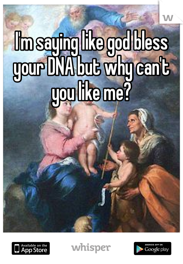 I'm saying like god bless your DNA but why can't you like me?