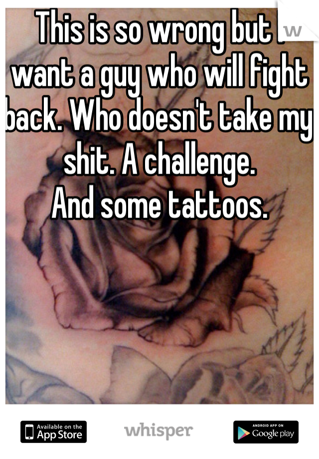This is so wrong but I want a guy who will fight back. Who doesn't take my shit. A challenge. 
And some tattoos. 