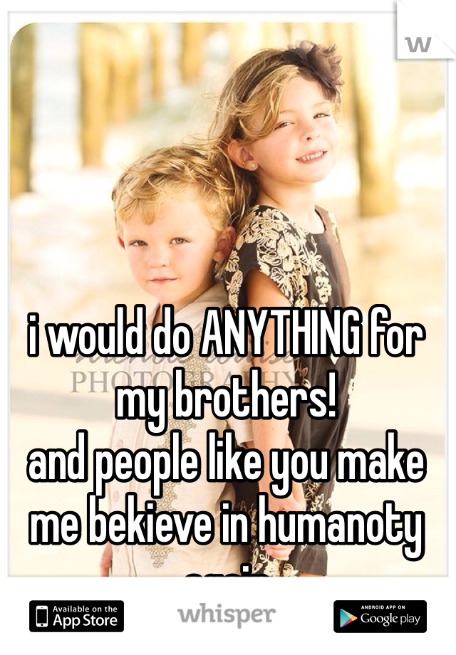 i would do ANYTHING for my brothers!
and people like you make me bekieve in humanoty again