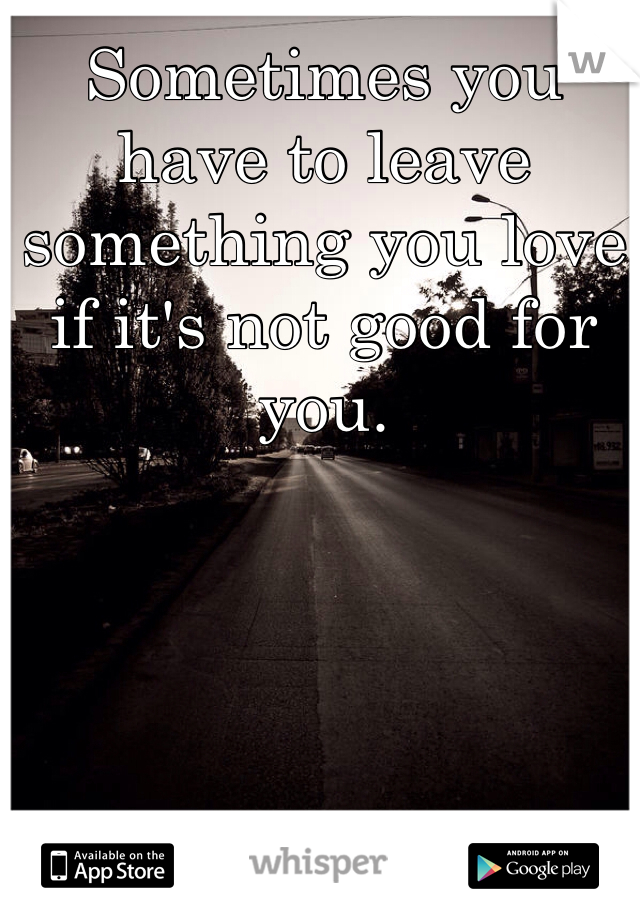 Sometimes you have to leave something you love if it's not good for you. 