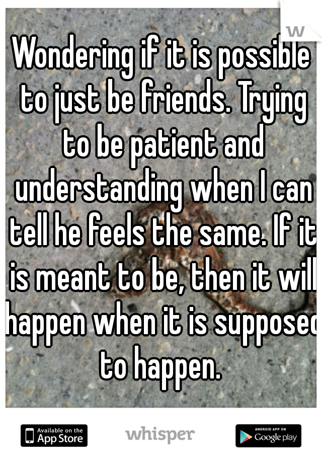 Wondering if it is possible to just be friends. Trying to be patient and understanding when I can tell he feels the same. If it is meant to be, then it will happen when it is supposed to happen. 