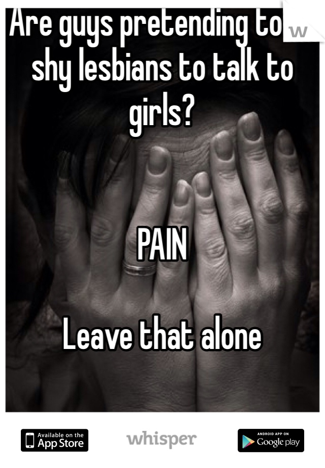 Are guys pretending to be shy lesbians to talk to girls? 


PAIN

Leave that alone