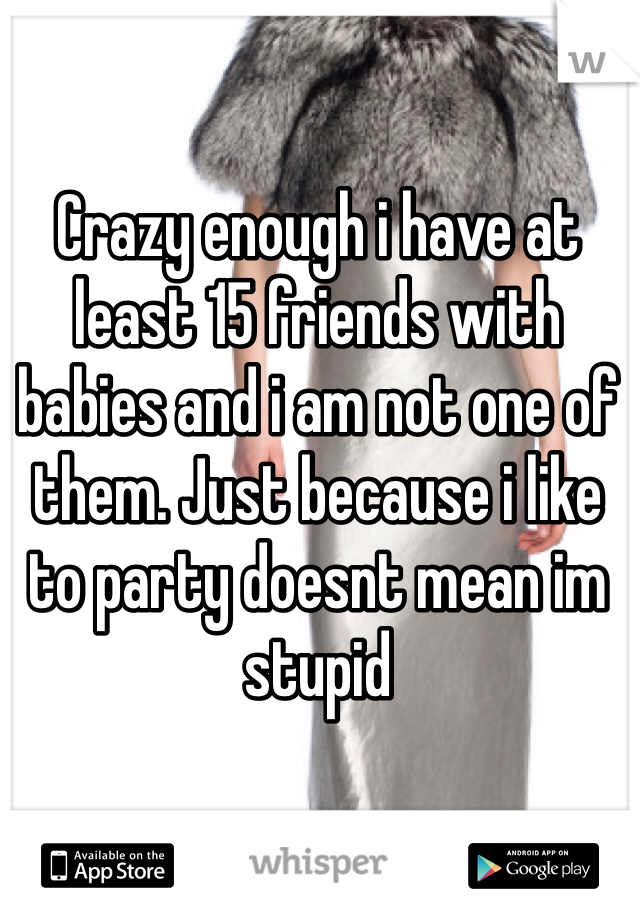 Crazy enough i have at least 15 friends with babies and i am not one of them. Just because i like to party doesnt mean im stupid
