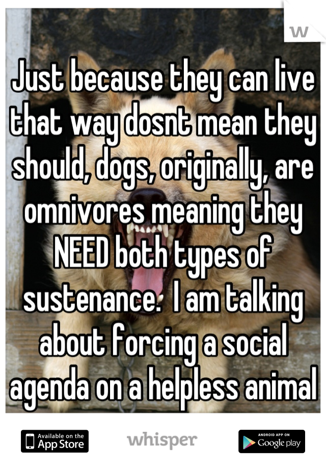 Just because they can live that way dosnt mean they should, dogs, originally, are omnivores meaning they NEED both types of sustenance.  I am talking about forcing a social agenda on a helpless animal