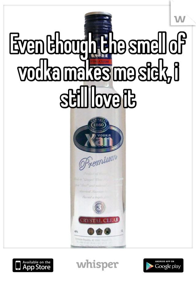 Even though the smell of vodka makes me sick, i still love it