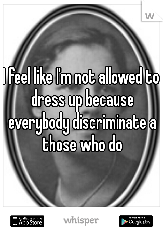 I feel like I'm not allowed to dress up because everybody discriminate a those who do