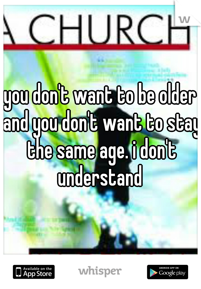 you don't want to be older and you don't want to stay the same age. i don't understand 