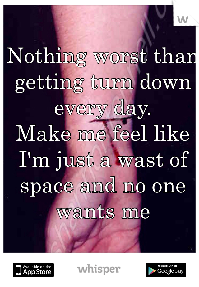 Nothing worst than getting turn down every day.
Make me feel like I'm just a wast of space and no one wants me