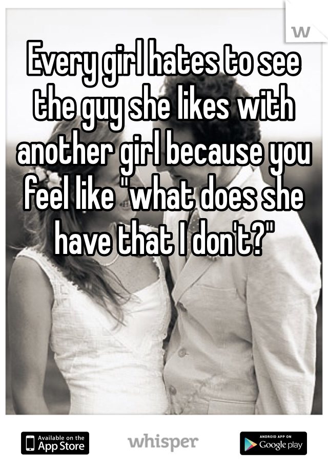Every girl hates to see the guy she likes with another girl because you feel like "what does she have that I don't?"