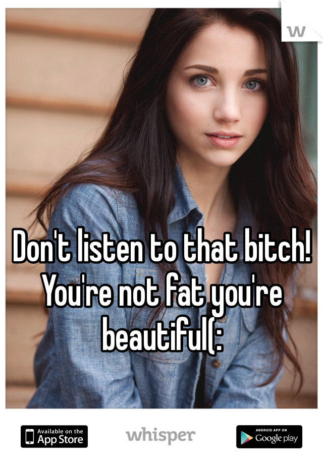 Don't listen to that bitch! You're not fat you're beautiful(: