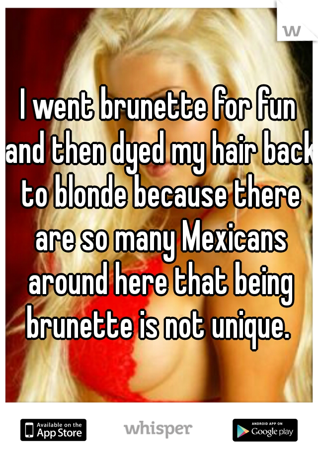 I went brunette for fun and then dyed my hair back to blonde because there are so many Mexicans around here that being brunette is not unique. 