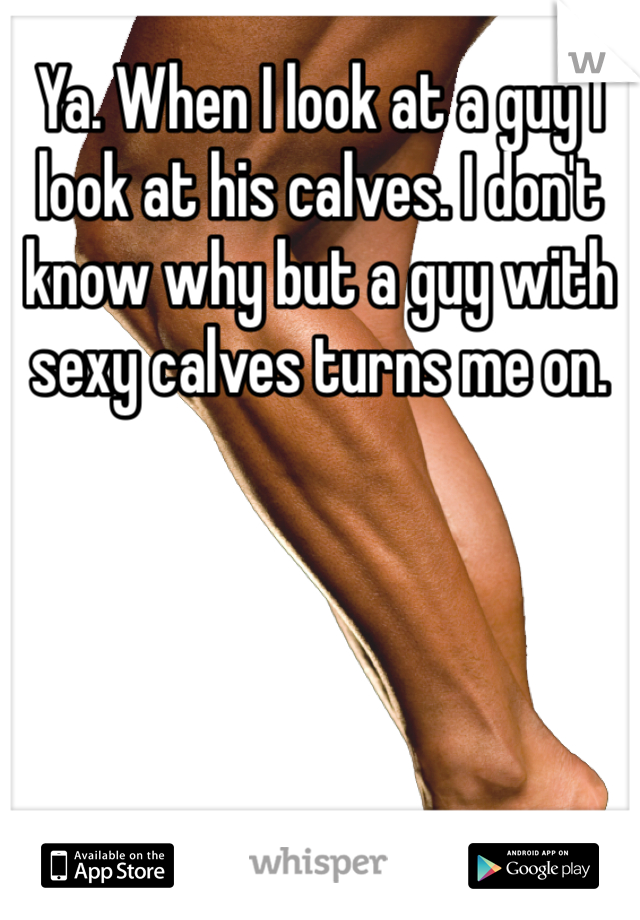 Ya. When I look at a guy I look at his calves. I don't know why but a guy with sexy calves turns me on. 