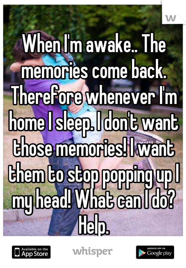 When I'm awake.. The memories come back. Therefore whenever I'm home I sleep. I don't want those memories! I want them to stop popping up I my head! What can I do? Help.
