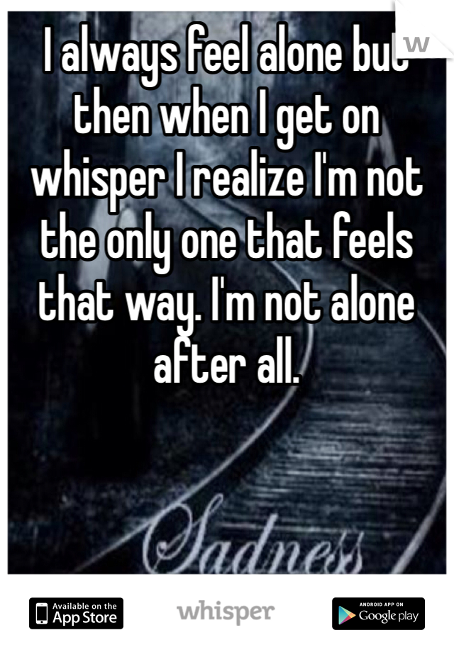 I always feel alone but then when I get on whisper I realize I'm not the only one that feels that way. I'm not alone after all.  