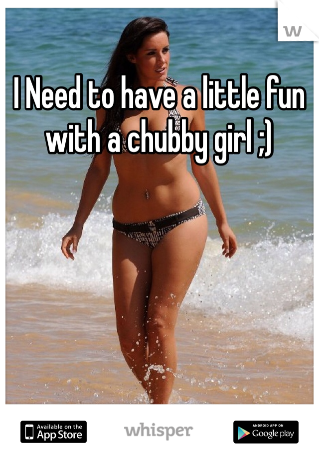 I Need to have a little fun with a chubby girl ;)