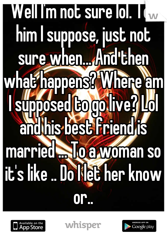 Well I'm not sure lol. Tell him I suppose, just not sure when... And then what happens? Where am I supposed to go live? Lol and his best friend is married ... To a woman so it's like .. Do I let her know or..