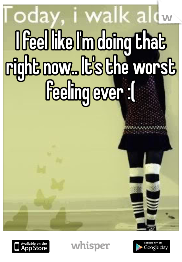 I feel like I'm doing that right now.. It's the worst feeling ever :(