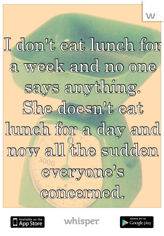 I don't eat lunch for a week and no one says anything. 
She doesn't eat lunch for a day and now all the sudden everyone's concerned.
