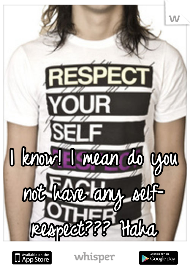 I know! I mean do you not have any self-respect??? Haha