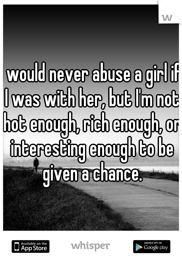 I would never abuse a girl if I was with her, but I'm not hot enough, rich enough, or interesting enough to be given a chance.