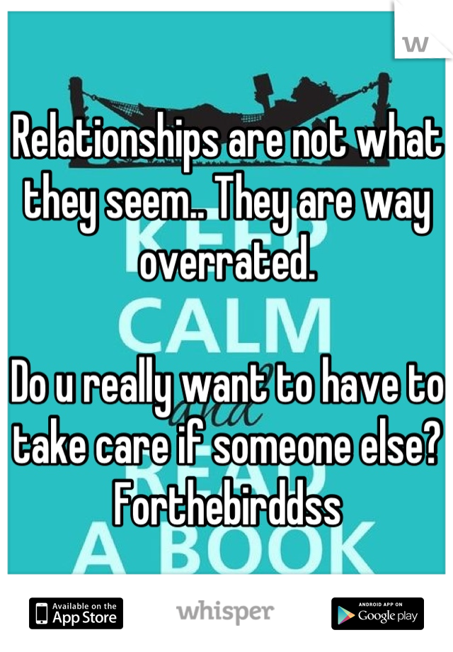 Relationships are not what they seem.. They are way overrated. 

Do u really want to have to take care if someone else? Forthebirddss