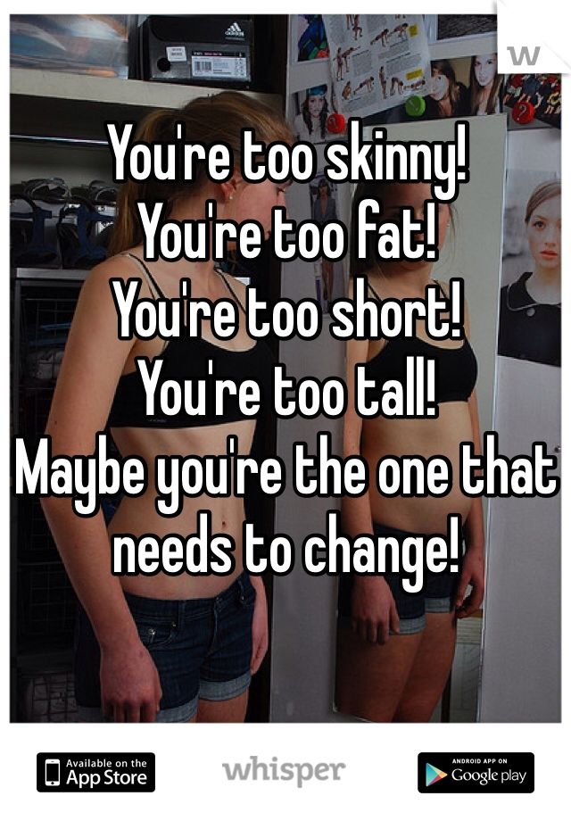 You're too skinny!
You're too fat!
You're too short!
You're too tall!
Maybe you're the one that needs to change! 