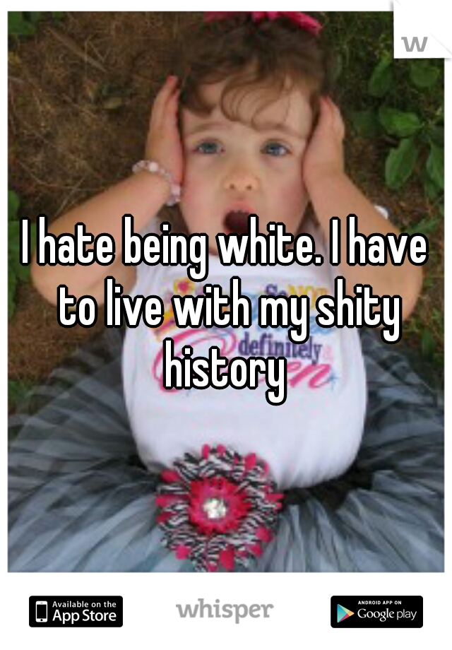 I hate being white. I have to live with my shity history 