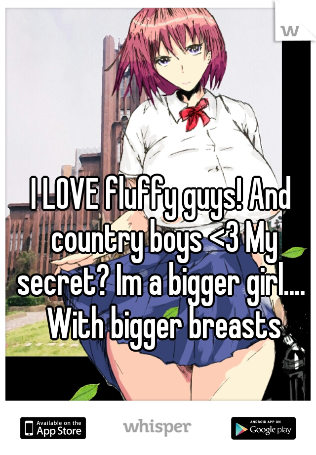 I LOVE fluffy guys! And country boys <3 My secret? Im a bigger girl....  With bigger breasts
