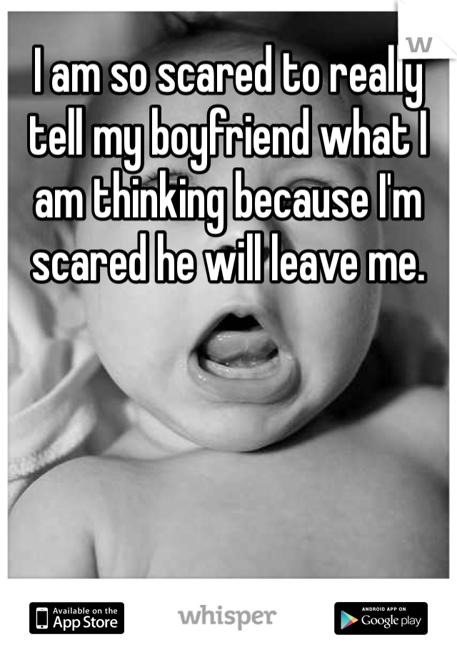 I am so scared to really tell my boyfriend what I am thinking because I'm scared he will leave me.