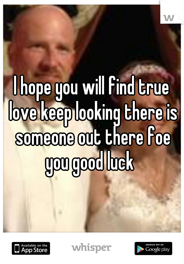 l hope you will find true love keep looking there is someone out there foe you good luck  