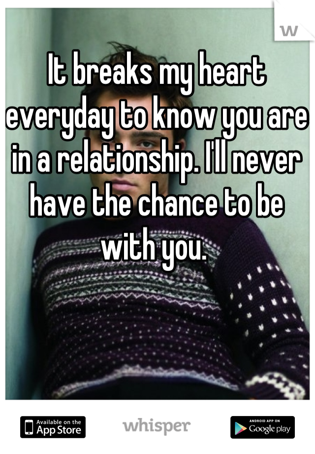 It breaks my heart everyday to know you are in a relationship. I'll never have the chance to be with you. 