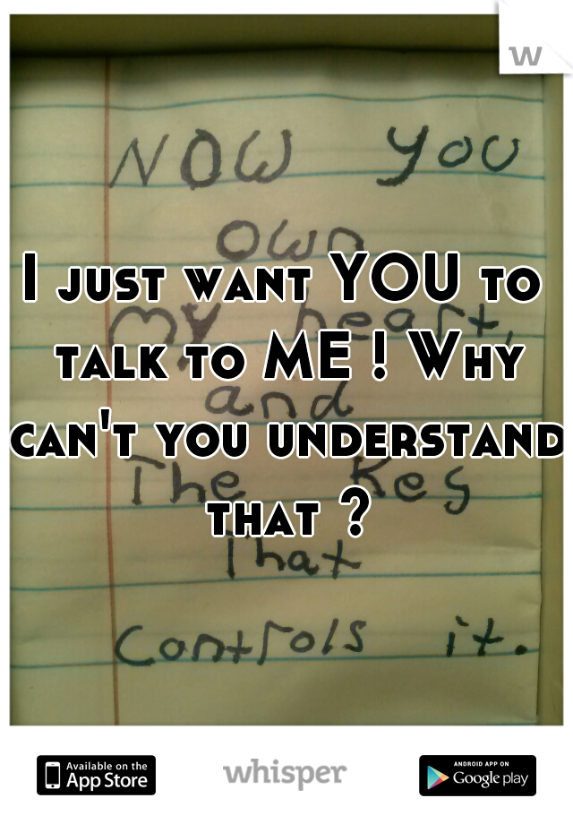 I just want YOU to talk to ME ! Why can't you understand that ?