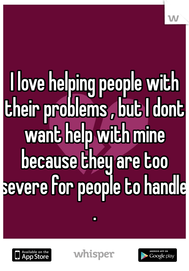 I love helping people with their problems , but I dont want help with mine because they are too severe for people to handle . 