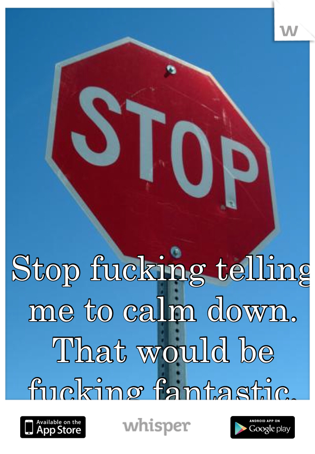 Stop fucking telling me to calm down. That would be fucking fantastic.