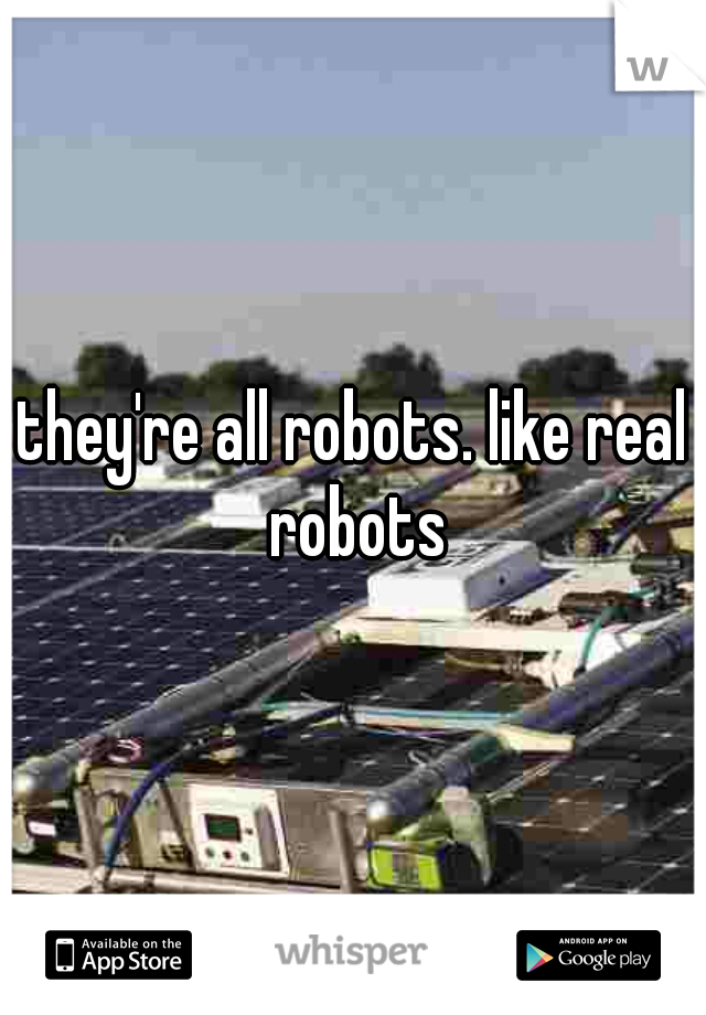 they're all robots. like real robots