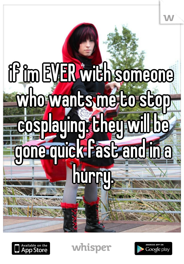 if im EVER with someone who wants me to stop cosplaying. they will be gone quick fast and in a hurry.