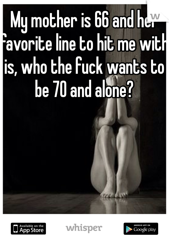 My mother is 66 and her favorite line to hit me with is, who the fuck wants to be 70 and alone? 