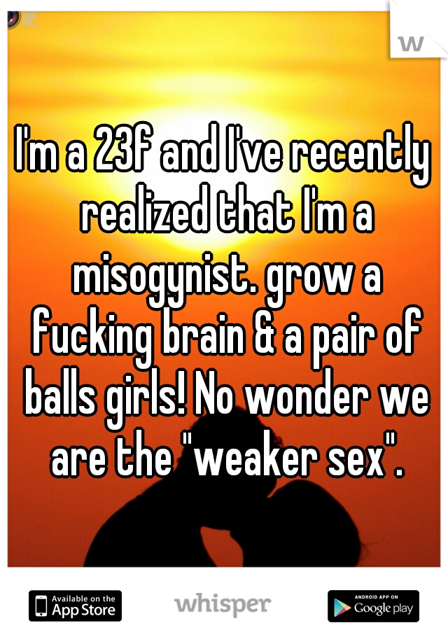 I'm a 23f and I've recently realized that I'm a misogynist. grow a fucking brain & a pair of balls girls! No wonder we are the "weaker sex".
