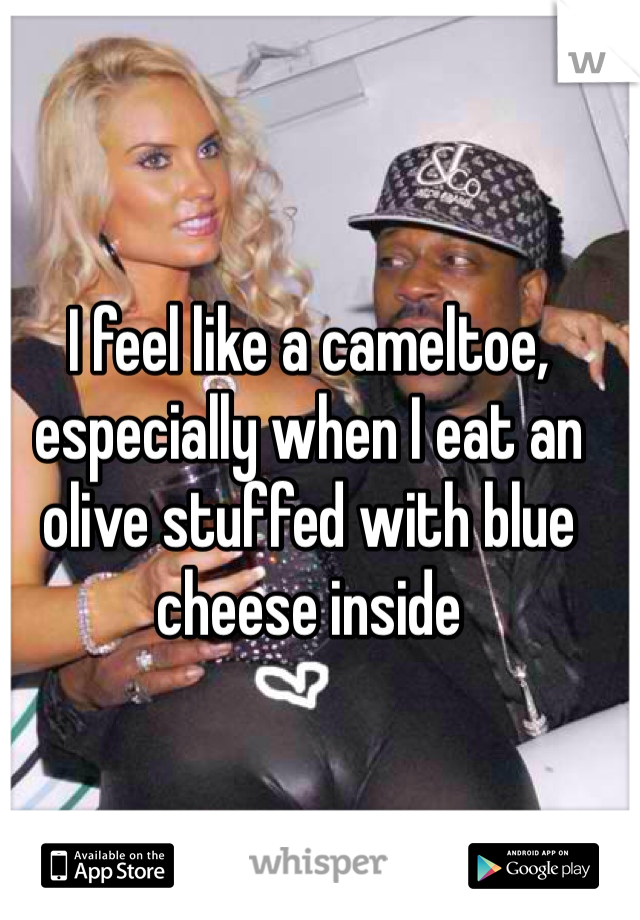 I feel like a cameltoe, especially when I eat an olive stuffed with blue cheese inside
