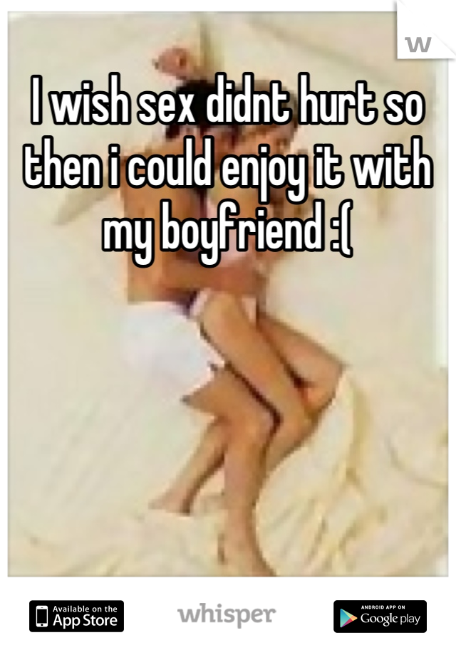 I wish sex didnt hurt so then i could enjoy it with my boyfriend :(