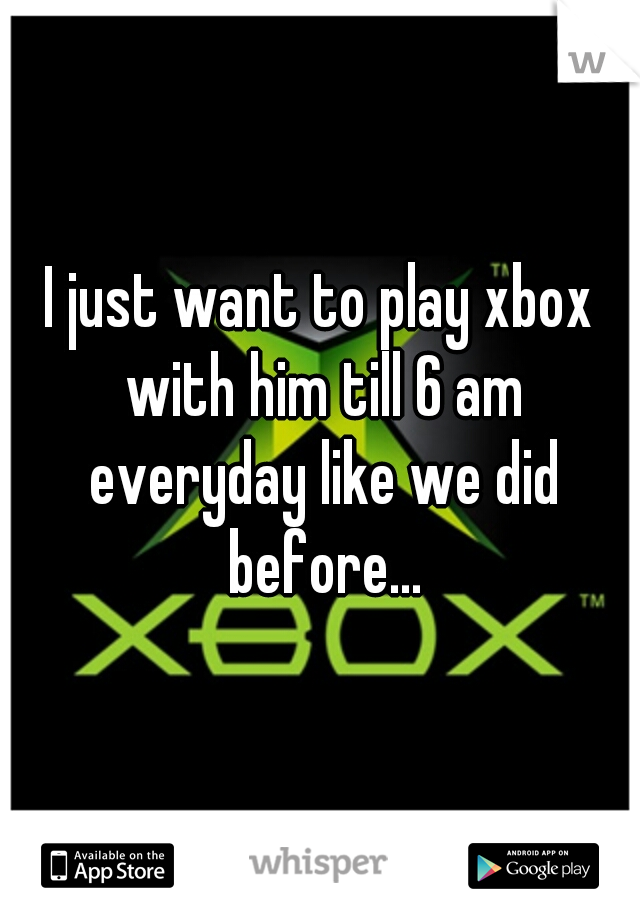 I just want to play xbox with him till 6 am everyday like we did before...