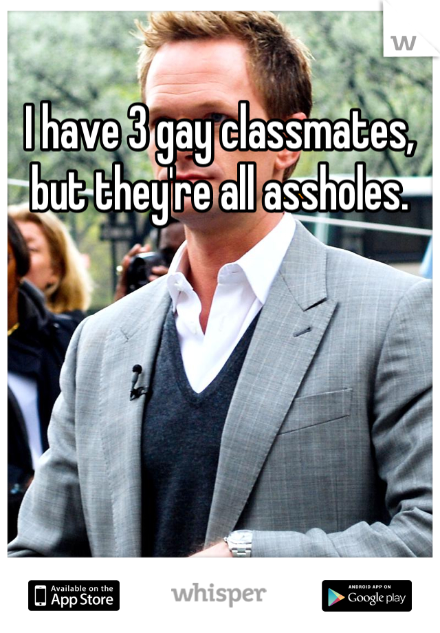 I have 3 gay classmates, but they're all assholes.