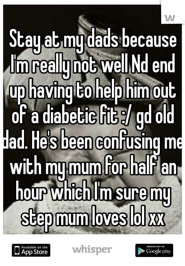 Stay at my dads because I'm really not well Nd end up having to help him out of a diabetic fit :/ gd old dad. He's been confusing me with my mum for half an hour which I'm sure my step mum loves lol xx