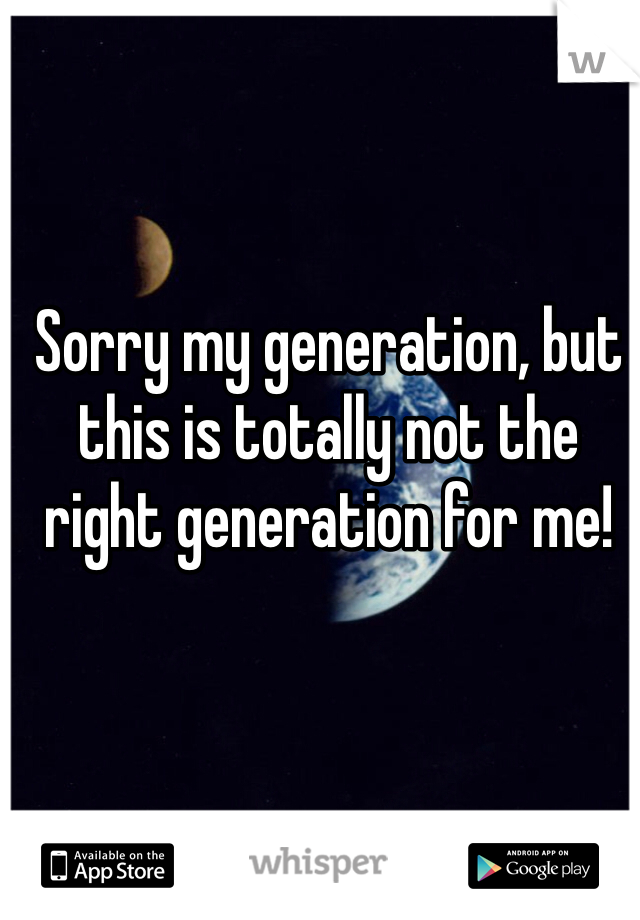 Sorry my generation, but this is totally not the right generation for me!